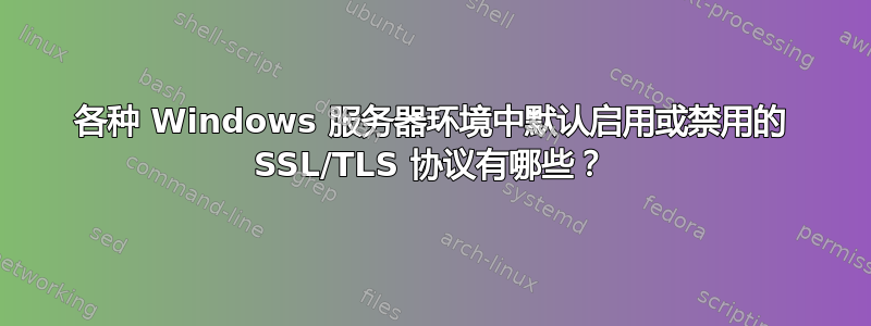 各种 Windows 服务器环境中默认启用或禁用的 SSL/TLS 协议有哪些？