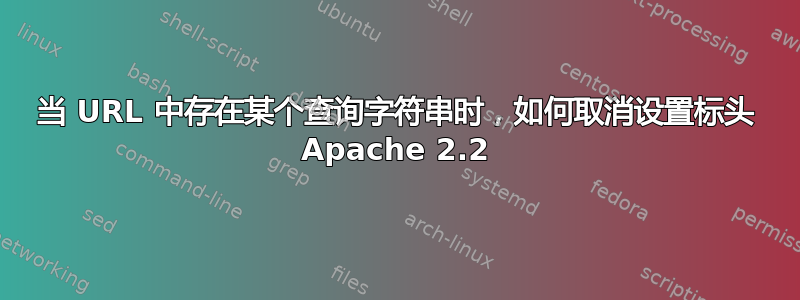 当 URL 中存在某个查询字符串时，如何取消设置标头 Apache 2.2