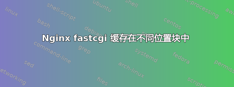 Nginx fastcgi 缓存在不同位置块中