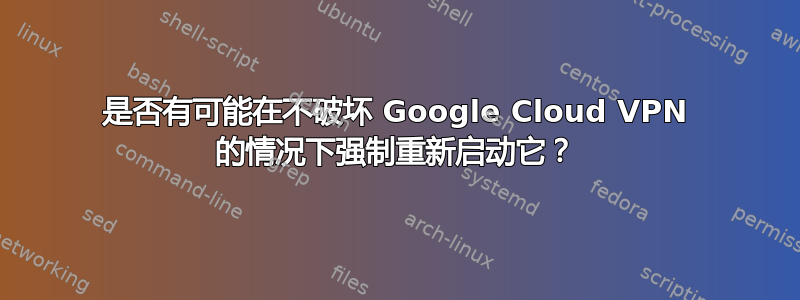 是否有可能在不破坏 Google Cloud VPN 的情况下强制重新启动它？