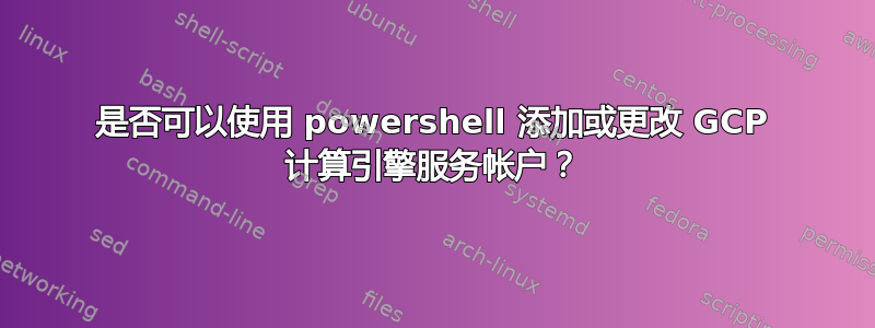 是否可以使用 powershell 添加或更改 GCP 计算引擎服务帐户？