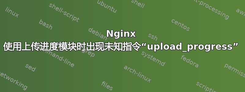 Nginx 使用上传进度模块时出现未知指令“upload_progress”