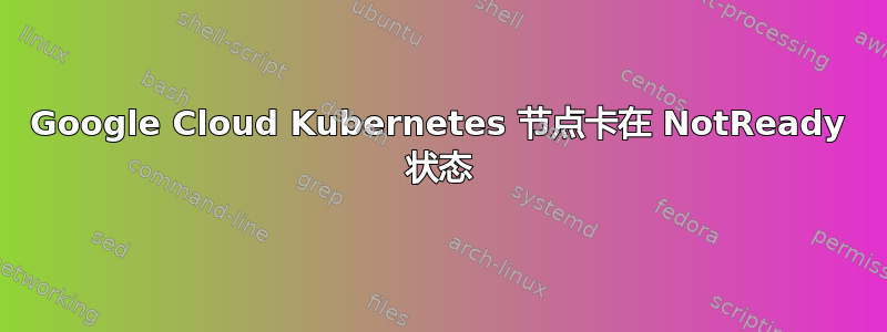 Google Cloud Kubernetes 节点卡在 NotReady 状态