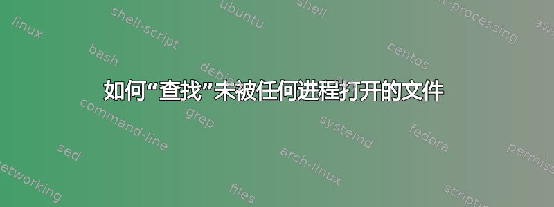 如何“查找”未被任何进程打开的文件