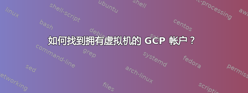 如何找到拥有虚拟机的 GCP 帐户？