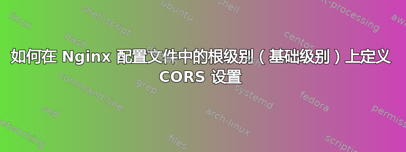 如何在 Nginx 配置文件中的根级别（基础级别）上定义 CORS 设置