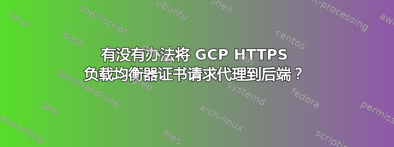 有没有办法将 GCP HTTPS 负载均衡器证书请求代理到后端？