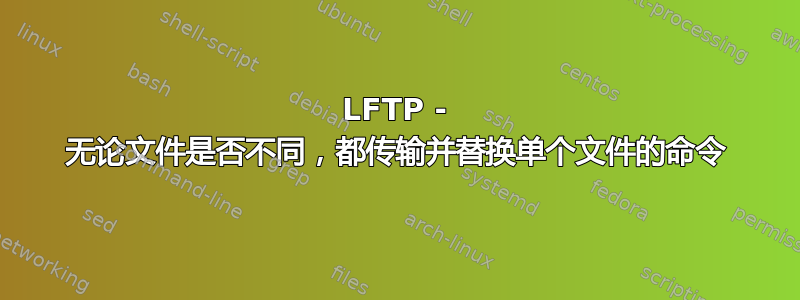 LFTP - 无论文件是否不同，都传输并替换单个文件的命令