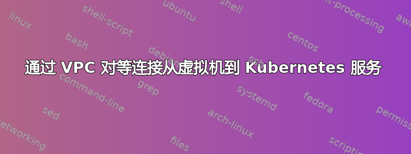 通过 VPC 对等连接从虚拟机到 Kubernetes 服务