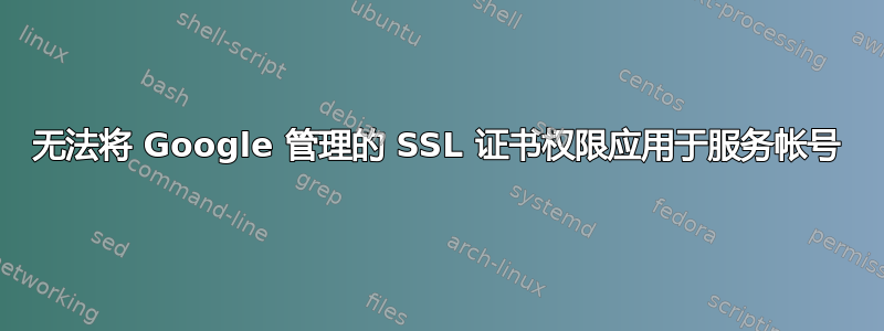 无法将 Google 管理的 SSL 证书权限应用于服务帐号