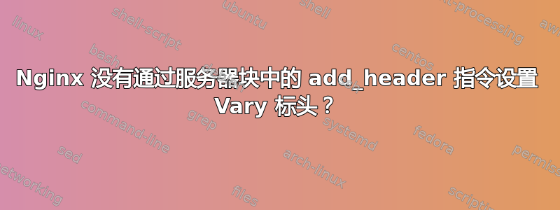 Nginx 没有通过服务器块中的 add_header 指令设置 Vary 标头？