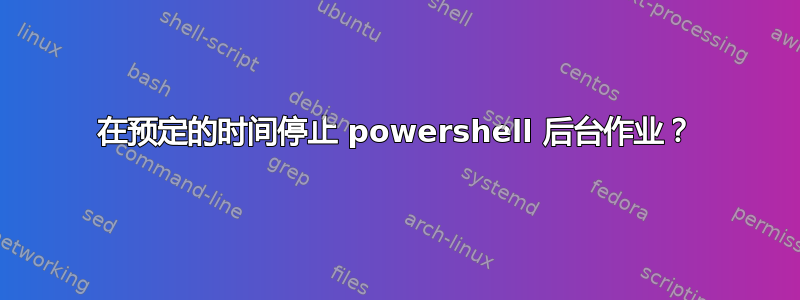 在预定的时间停止 powershell 后台作业？