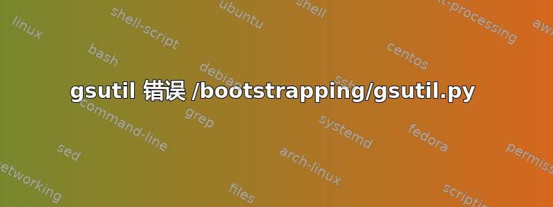 gsutil 错误 /bootstrapping/gsutil.py