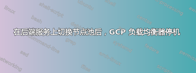 在后端服务上切换节点池后，GCP 负载均衡器停机