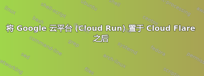 将 Google 云平台 (Cloud Run) 置于 Cloud Flare 之后