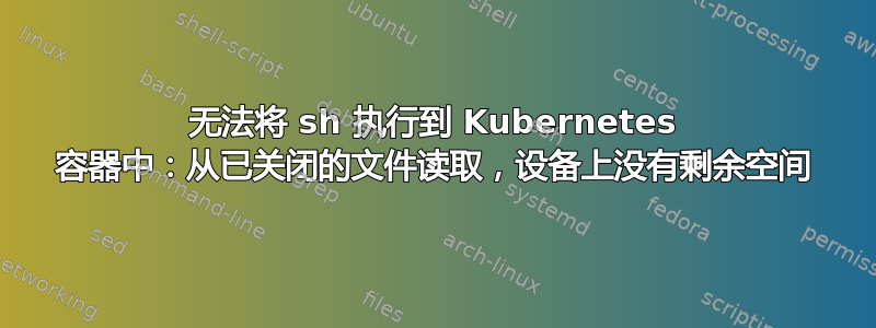 无法将 sh 执行到 Kubernetes 容器中：从已关闭的文件读取，设备上没有剩余空间