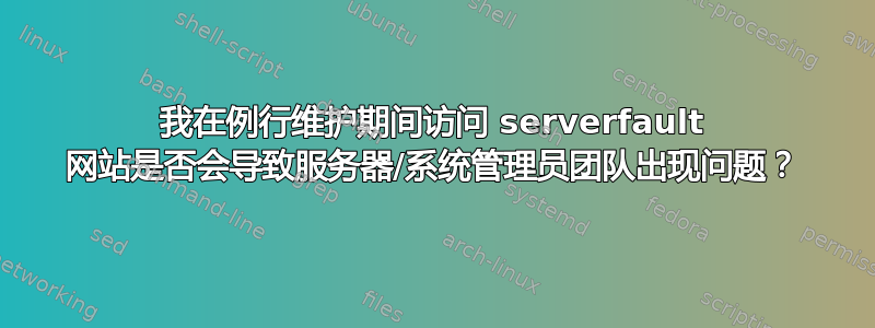 我在例行维护期间访问 serverfault 网站是否会导致服务器/系统管理员团队出现问题？