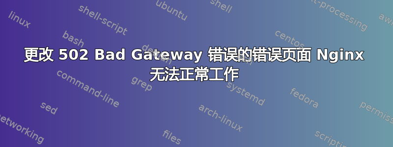 更改 502 Bad Gateway 错误的错误页面 Nginx 无法正常工作