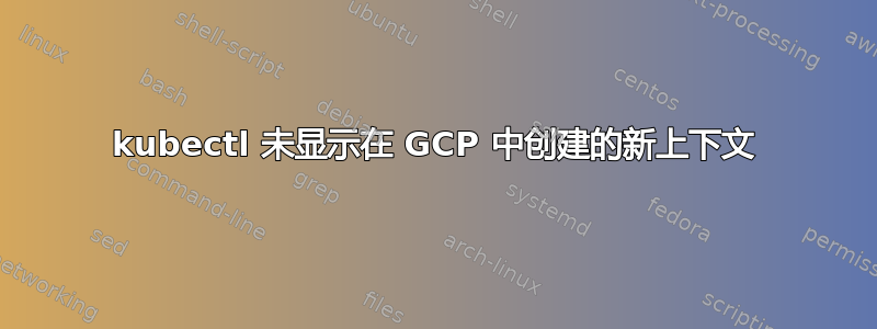 kubectl 未显示在 GCP 中创建的新上下文