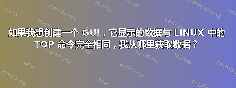 如果我想创建一个 GUI，它显示的数据与 LINUX 中的 TOP 命令完全相同，我从哪里获取数据？