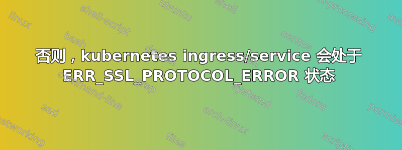 否则，kubernetes ingress/service 会处于 ERR_SSL_PROTOCOL_ERROR 状态