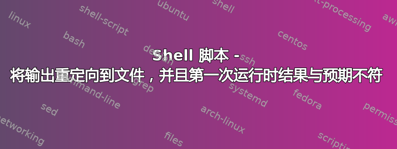 Shell 脚本 - 将输出重定向到文件，并且第一次运行时结果与预期不符