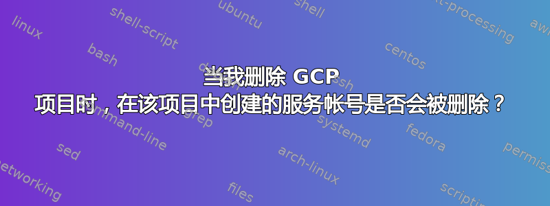 当我删除 GCP 项目时，在该项目中创建的服务帐号是否会被删除？