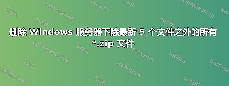 删除 Windows 服务器下除最新 5 个文件之外的所有 *.zip 文件