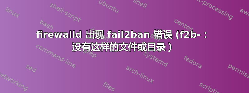 firewalld 出现 fail2ban 错误 (f2b-： 没有这样的文件或目录）