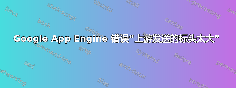 Google App Engine 错误“上游发送的标头太大”