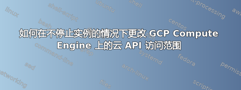 如何在不停止实例的情况下更改 GCP Compute Engine 上的云 API 访问范围