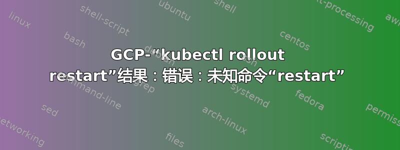 GCP-“kubectl rollout restart”结果：错误：未知命令“restart”