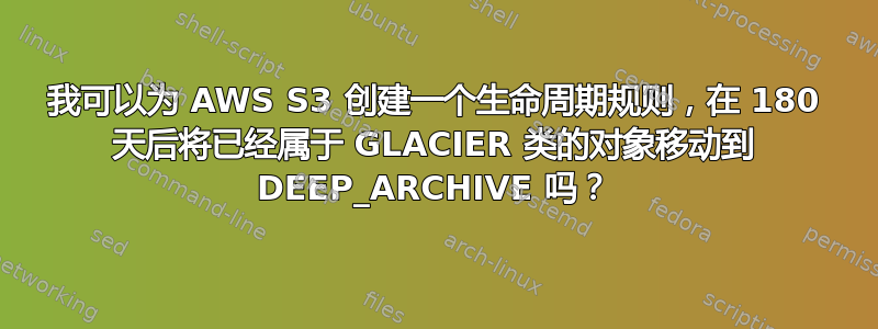 我可以为 AWS S3 创建一个生命周期规则，在 180 天后将已经属于 GLACIER 类的对象移动到 DEEP_ARCHIVE 吗？