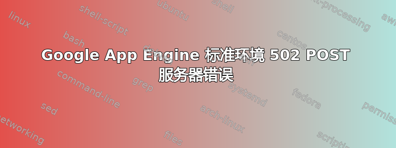 Google App Engine 标准环境 502 POST 服务器错误