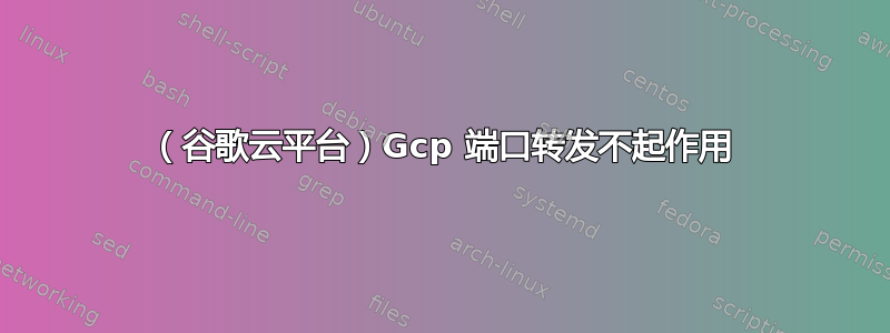 （谷歌云平台）Gcp 端口转发不起作用