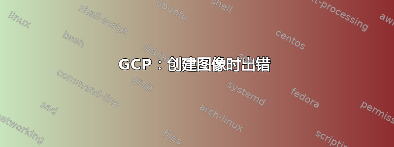 GCP：创建图像时出错