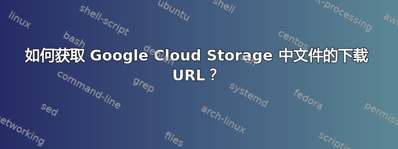 如何获取 Google Cloud Storage 中文件的下载 URL？