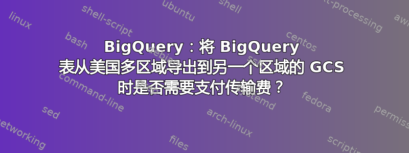 BigQuery：将 BigQuery 表从美国多区域导出到另一个区域的 GCS 时是否需要支付传输费？