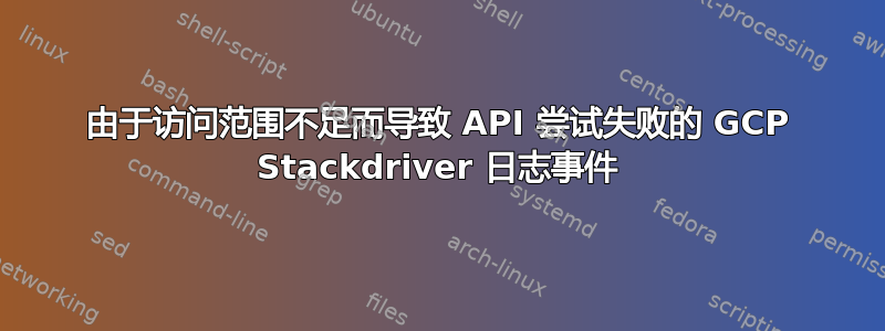 由于访问范围不足而导致 API 尝试失败的 GCP Stackdriver 日志事件