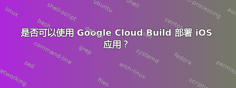 是否可以使用 Google Cloud Build 部署 iOS 应用？