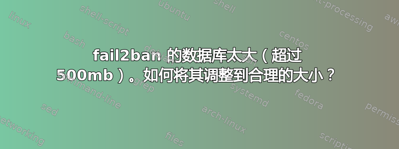 fail2ban 的数据库太大（超过 500mb）。如何将其调整到合理的大小？