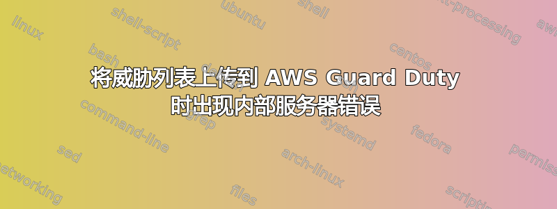 将威胁列表上传到 AWS Guard Duty 时出现内部服务器错误