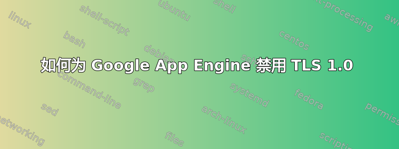 如何为 Google App Engine 禁用 TLS 1.0