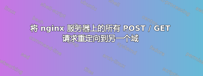 将 nginx 服务器上的所有 POST / GET 请求重定向到另一个域