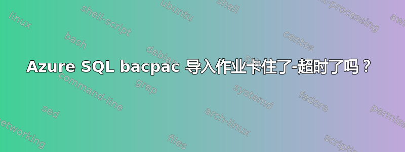 Azure SQL bacpac 导入作业卡住了-超时了吗？