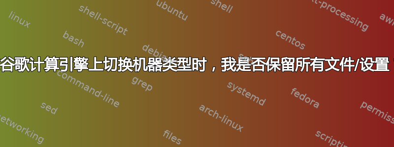 在谷歌计算引擎上切换机器类型时，我是否保留所有文件/设置？