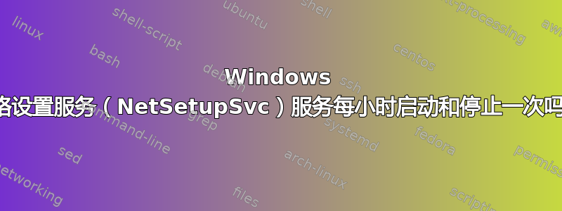 Windows 网络设置服务（NetSetupSvc）服务每小时启动和停止一次吗？