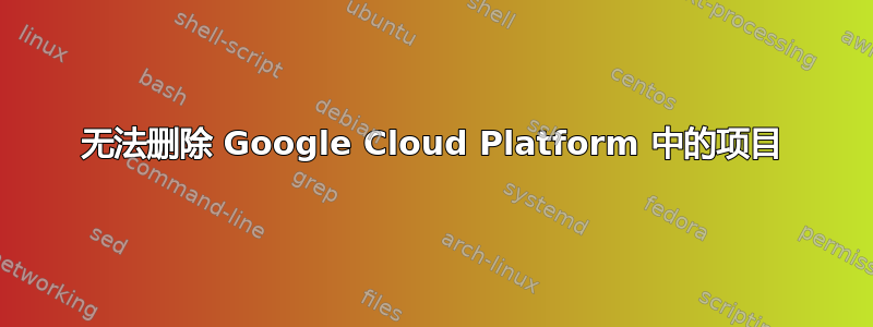 无法删除 Google Cloud Platform 中的项目