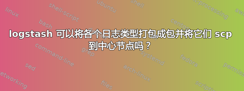 logstash 可以将各个日志类型打包成包并将它们 scp 到中心节点吗？