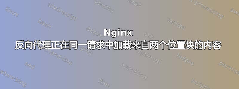 Nginx 反向代理正在同一请求中加载来自两个位置块的内容